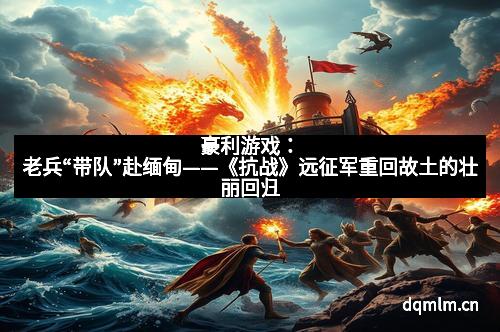 豪利游戏：老兵“带队”赴缅甸——《抗战》远征军重回故土的壮丽回归